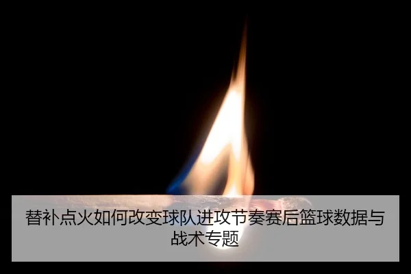 替补点火如何改变球队进攻节奏赛后篮球数据与战术专题